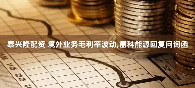 泰兴隆配资 境外业务毛利率波动,晶科能源回复问询函