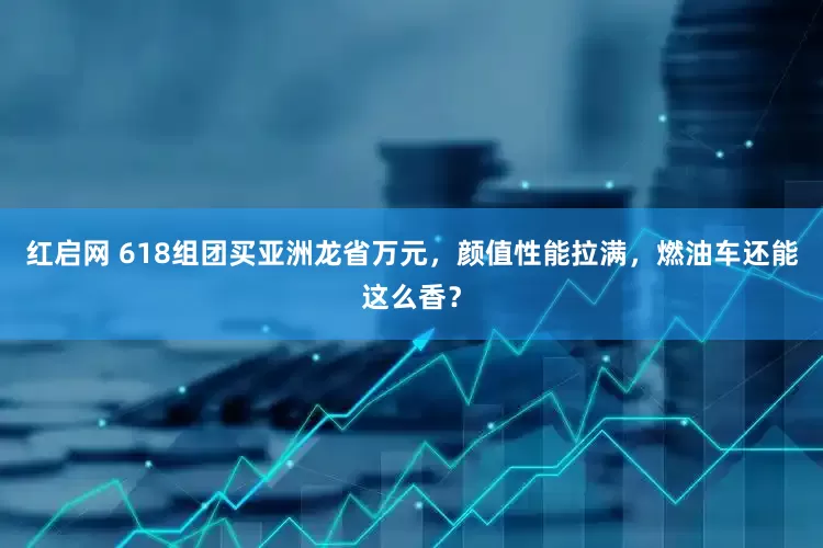 红启网 618组团买亚洲龙省万元，颜值性能拉满，燃油车还能这么香？