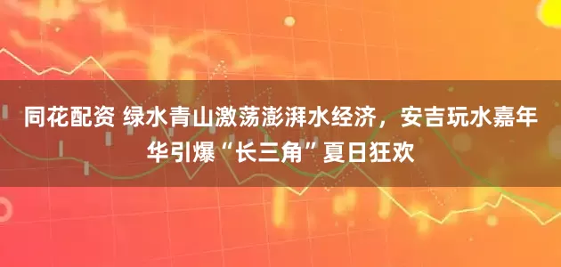 同花配资 绿水青山激荡澎湃水经济，安吉玩水嘉年华引爆“长三角”夏日狂欢
