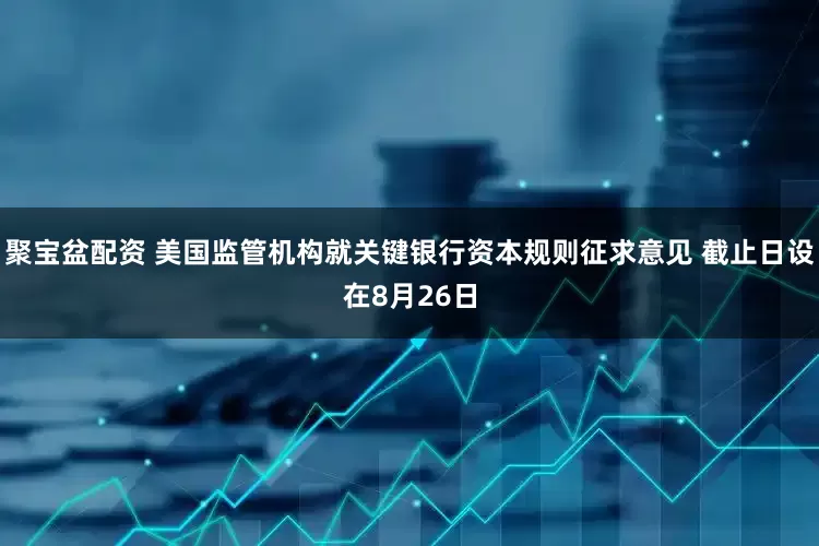 聚宝盆配资 美国监管机构就关键银行资本规则征求意见 截止日设在8月26日