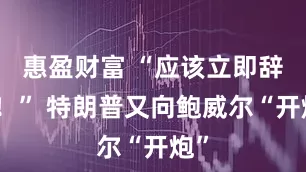 惠盈财富 “应该立即辞职！” 特朗普又向鲍威尔“开炮”