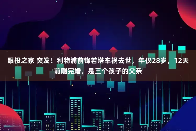 跟投之家 突发！利物浦前锋若塔车祸去世，年仅28岁，12天前刚完婚，是三个孩子的父亲