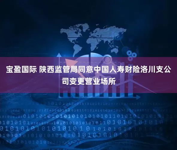 宝盈国际 陕西监管局同意中国人寿财险洛川支公司变更营业场所