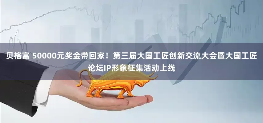 贝格富 50000元奖金带回家！第三届大国工匠创新交流大会暨大国工匠论坛IP形象征集活动上线