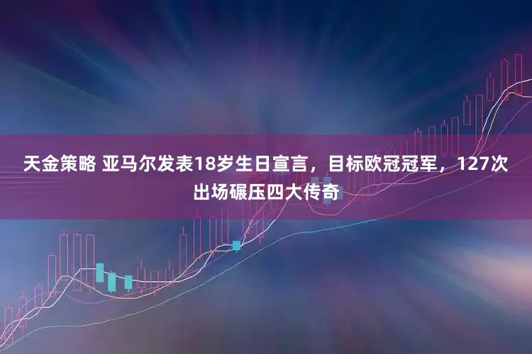 天金策略 亚马尔发表18岁生日宣言，目标欧冠冠军，127次出场碾压四大传奇