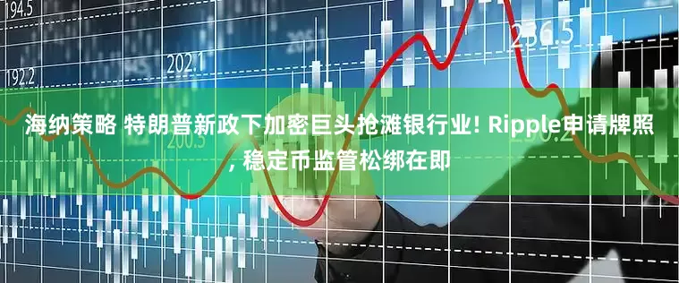 海纳策略 特朗普新政下加密巨头抢滩银行业! Ripple申请牌照, 稳定币监管松绑在即