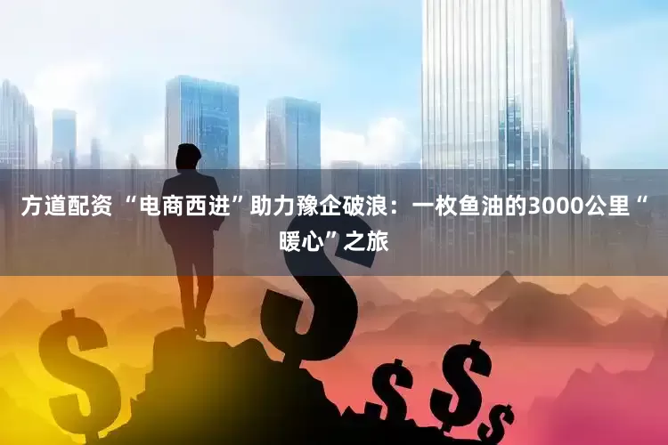方道配资 “电商西进”助力豫企破浪：一枚鱼油的3000公里“暖心”之旅