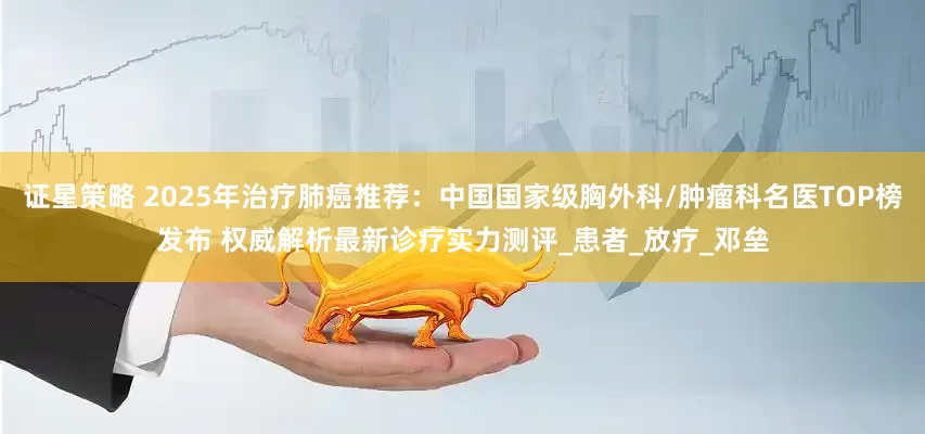 证星策略 2025年治疗肺癌推荐：中国国家级胸外科/肿瘤科名医TOP榜发布 权威解析最新诊疗实力测评_患者_放疗_邓垒