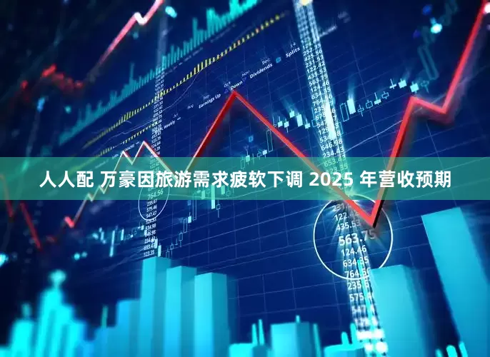人人配 万豪因旅游需求疲软下调 2025 年营收预期