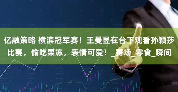 亿融策略 横滨冠军赛！王曼昱在台下观看孙颖莎比赛，偷吃果冻，表情可爱！_赛场_零食_瞬间