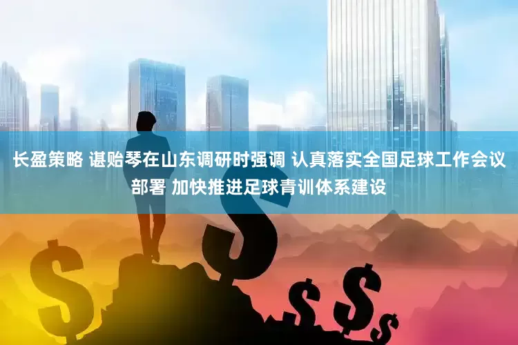 长盈策略 谌贻琴在山东调研时强调 认真落实全国足球工作会议部署 加快推进足球青训体系建设