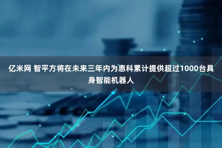 亿米网 智平方将在未来三年内为惠科累计提供超过1000台具身智能机器人