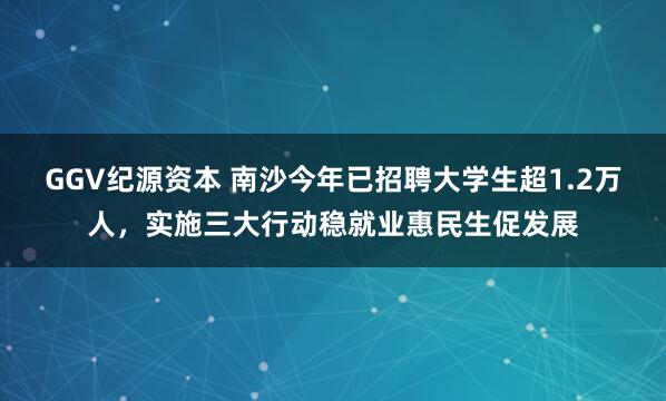 GGV纪源资本 南沙今年已招聘大学生超1.2万人,实施三大行动稳就业惠民生促发展