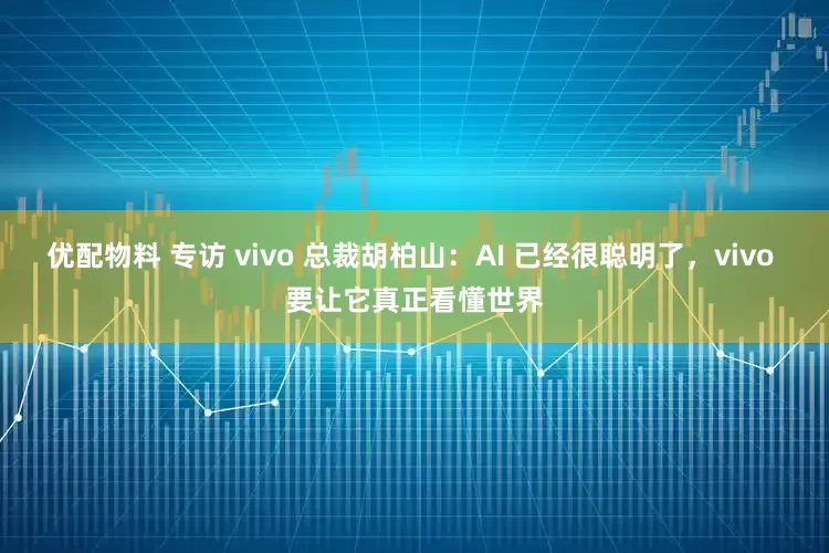 优配物料 专访 vivo 总裁胡柏山:AI 已经很聪明了,vivo 要让它真正看懂世界